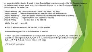 MELCs- Quarter 2 , week 10
• Identify what we wear and use for each kind of weather
• Observe safety practices in different kinds of weather
• Trace, copy, and write the letters of the alphabet: straight lines (A,E,F,H,I L,T), combination of
straight and slanting lines (K, M,N, V, W, X, Y, Z), combination of straight and curved lines (B, C,
D, G, J, O, P, Q, R, S, U), rounded strokes with loops
• Write one’s given name
Let us use the MELC. Quarter 2, week 10 Most Essential Learning Competencies. Use the Content Focus and
the daily messages as your guide where to revolve your lessons. Let us have 5 groups to work on the
development of the lesson flow.
Group 1- Monday ( My family provides my clothes that protect my body)
Group 2-Tuesday ( I wear clothes in different weather conditions and occasions)
Group 3-Wednesday ( There are people who make our clothes and other items of clothing
Group 4- Thursday ( Filipino families have traditional clothes)
Group 5- Friday ( I can take care of my clothes)
 