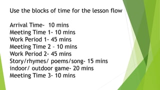 Use the blocks of time for the lesson flow
Arrival Time- 10 mins
Meeting Time 1- 10 mins
Work Period 1- 45 mins
Meeting Time 2 – 10 mins
Work Period 2- 45 mins
Story/rhymes/ poems/song- 15 mins
indoor/ outdoor game- 20 mins
Meeting Time 3- 10 mins
 