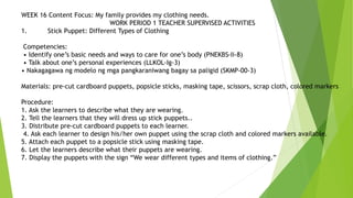 WEEK 16 Content Focus: My family provides my clothing needs.
WORK PERIOD 1 TEACHER SUPERVISED ACTIVITIES
1. Stick Puppet: Different Types of Clothing
Competencies:
• Identify one’s basic needs and ways to care for one’s body (PNEKBS-Ii-8)
• Talk about one’s personal experiences (LLKOL-Ig-3)
• Nakagagawa ng modelo ng mga pangkaraniwang bagay sa paligid (SKMP-00-3)
Materials: pre-cut cardboard puppets, popsicle sticks, masking tape, scissors, scrap cloth, colored markers
Procedure:
1. Ask the learners to describe what they are wearing.
2. Tell the learners that they will dress up stick puppets..
3. Distribute pre-cut cardboard puppets to each learner.
4. Ask each learner to design his/her own puppet using the scrap cloth and colored markers available.
5. Attach each puppet to a popsicle stick using masking tape.
6. Let the learners describe what their puppets are wearing.
7. Display the puppets with the sign “We wear different types and items of clothing.”
 