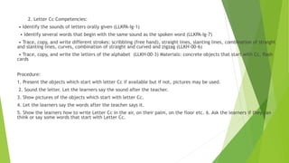 2. Letter Cc Competencies:
• Identify the sounds of letters orally given (LLKPA-Ig-1)
• Identify several words that begin with the same sound as the spoken word (LLKPA-Ig-7)
• Trace, copy, and write different strokes: scribbling (free hand), straight lines, slanting lines, combination of straight
and slanting lines, curves, combination of straight and curved and zigzag (LLKH-00-6)
• Trace, copy, and write the letters of the alphabet (LLKH-00-3) Materials: concrete objects that start with Cc, flash
cards
Procedure:
1. Present the objects which start with letter Cc if available but if not, pictures may be used.
2. Sound the letter. Let the learners say the sound after the teacher.
3. Show pictures of the objects which start with letter Cc.
4. Let the learners say the words after the teacher says it.
5. Show the learners how to write Letter Cc in the air, on their palm, on the floor etc. 6. Ask the learners if they can
think or say some words that start with Letter Cc.
 
