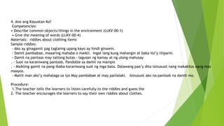 4. Ano ang Kasuotan Ko?
Competencies:
• Describe common objects/things in the environment (LLKV-00-1)
• Give the meaning of words (LLKV-00-4)
Materials: riddles about clothing items
Sample riddles:
- Ako ay ginagamit pag taglamig upang kayo ay hindi ginawin.
- Damit pambabae, maaaring mahaba o maikli. Ingat lang kung mahangin at baka ito’y liliparin.
- Damit na pantaas may tatlong butas - lagusan ng kamay at ng ulong mahusay
. - Suot na karaniwang panloob, Pandoble sa damit na manipis
. - Maikling gamit na pang-ibaba karaniwang suot ng mga bata. Dalawang paa’y dito isinusuot nang makakilos nang mas
maayos.
- Maliit man ako’y mahalaga sa iyo May pambabae at may panlalaki. Isinusuot ako na panloob na damit mo.
Procedure:
1.The teacher tells the learners to listen carefully to the riddles and guess the
2. The teacher encourages the learners to say their own riddles about clothes.
 