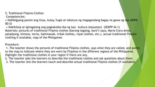 5. Traditional Filipino Clothes
Competencies:
• Nabibigyang-pansin ang linya, kulay, hugis at tekstura ng magagandang bagay na gawa ng tao (SKPK-
00-2)
• Nakikilala at iginagalang ang pagkakaiba-iba ng tao: kultura (kasuotan) (SEKPP-Ib-1)
Materials: pictures of traditional Filipino clothes (barong tagalog, baro’t saya, Maria Clara dress,
patadyong, kimona, terno, balintawak, tribal clothes, royal clothes, etc.), actual traditional Filipino
clothing if available, map of the Philippines
Procedure:
1. The teacher shows the pictures of traditional Filipino clothes, says what they are called, and points
to the map to indicate where they are worn by Filipinos in the different regions of the Philippines.
Highlight the traditional clothes in your region if there are any.
2. The teacher asks the learners to describe the traditional clothes and ask questions about them.
3. The teacher lets the learners touch and describe actual traditional Filipino clothes (if available).
 