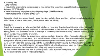 6. Laundry Day
Competencies:
• Naipakikita ang wastong pangangalaga sa mga pansariling kagamitan sa paglilinis at pag-aayos ng
katawan (KPKPKK-00-2)
• Nailalarawan ang nagagawa ng mga tagapag-alaga (KMKPPam-00-6)
• Identify sequence of events (MKSC-00-9)
Materials: plastic tub, water, laundry soap, handkerchiefs for hand washing, clothesline and clothespins, a
child’s shirt, a pair of short pants, and a pair of socks for folding
Procedure:
1. Ask the learners to say who washes their clothes at home and describe how it is done (either by hand
washing or by using a washing machine). If common answer is their mother or any female member of their
family, stress that even their father or the boys in the family can do the laundry. Stress on washing clothes
as not the sole responsibility of women.
2. Let the learners follow the sequence of washing clothes: Separate whites from colored items. Fill the
tub with enough amount of water, Add a small amount of laundry soap. Soak the handkerchief in the
soapy water and scrub their hands gently while holding the handkerchief to wash away the dirt.
3. To save on water and laundry soap, let the learners take turns in washing their handkerchiefs and throw
the water away after all the learners are done.Fill the tub with clean water again for rinsing. After all the
learners have rinsed their handkerchiefs, they may hang them to dry.
4. The teacher demonstrates how to properly fold a shirt, a pair of short pants, and socks.
5. The learners take turns in folding the clothes.
 