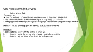 WORK PERIOD 1 INDEPENDENT ACTIVITIES
1. Letter Mosaic (Cc)
Competencies:
• Identify the letters of the alphabet (mother tongue, orthography) (LLKAK-Ih-3)
• Give the sound of each letter (mother tongue, orthography) (LLKAK-Ih-7)
• Nakagugupit at nakakapagdidikit ng iba’t-ibang hugis na may iba’t-ibang tekstura (SKMP-00-4)
Materials: cut out colored papers for pasting, glue, outline of letter Cc
Procedure:
1.Learners take a sheet with the outline of letter Cc.
2. Learners paste the cut out colored papers on the letter outline.
3. Learners say the sound of the letter Cc while pasting,
 