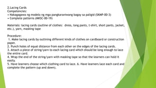 2.Lacing Cards
Competencies:
• Nakagagawa ng modelo ng mga pangkaraniwang bagay sa paligid (SKMP-00-3)
• Complete patterns (MKSC-00-19)
Materials: lacing cards (outline of clothes: dress, long pants, t-shirt, short pants, jacket,
etc.), yarn, masking tape
Procedure:
1. Make lacing cards by outlining different kinds of clothes on cardboard or construction
paper.
2. Punch holes of equal distance from each other on the edges of the lacing cards.
3. Attach a piece of string/yarn to each lacing card which should be long enough to lace
the entire card.
4. Wrap the end of the string/yarn with masking tape so that the learners can hold it
easily.
5. Have learners choose which clothing card to lace. 6. Have learners lace each card and
complete the pattern (up and down).
 