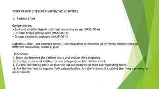 WORK PERIOD 2 TEACHER SUPERVISED ACTIVITIES
1. Fashion Chart
Competencies:
• Sort and classify objects (clothes) according to use (MKSC-00-6)
• Create simple pictographs (MKAP-00-2)
• Discuss simple pictographs (MKAP-00-3)
Materials: chart (see example below), old magazines or drawings of different clothes worn on
different occassions, scissors, glue
Procedure:
1. Show the learners the fashion chart and explain the categories.
2. Cut out pictures of clothes for the categories on the fashion chart.
3. Ask the learners to paste or glue the cut out pictures on their corresponding boxes.
4. Ask the learners to explain their categorization. Are there items of clothing that they can wear in
all occasions?
 