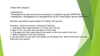 3-Paper Shirt (Origami)
Competencies:
• Naisasagawa ang mga sumusunod na kasanayan sa pagtiklop ng papel (KPKFM-00-1.2)
• Nakaguguhit, nakapagpipinta at nakapagkukulay ng iba’t ibang bagay o gawain (SKMP-00-2)
Materials: big colored, square papers for folding, felt tip pens
Procedure: Assist the learners in doing the following-
1. Fold paper down approximately 1.5 inches from the top
2. Make 2 cuts, one each side long about 2 inches long
3. Flip paper over both sides towards the center to form the collar of the shirt
4. Make 2 diagonal to form the shoulders.
5. Ask the learners to put their own designs on the folded shirt. Remind them that they can
make their own pattern.
 