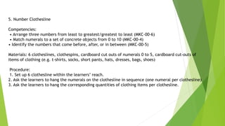5. Number Clothesline
Competencies:
• Arrange three numbers from least to greatest/greatest to least (MKC-00-6)
• Match numerals to a set of concrete objects from 0 to 10 (MKC-00-4)
• Identify the numbers that come before, after, or in between (MKC-00-5)
Materials: 6 clotheslines, clothespins, cardboard cut outs of numerals 0 to 5, cardboard cut-outs of
items of clothing (e.g. t-shirts, socks, short pants, hats, dresses, bags, shoes)
Procedure:
1. Set up 6 clothesline within the learners’ reach.
2. Ask the learners to hang the numerals on the clothesline in sequence (one numeral per clothesline)
3. Ask the learners to hang the corresponding quantities of clothing items per clothesline.
 