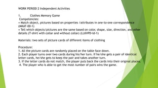 WORK PERIOD 2 Independent Activities
1. Clothes Memory Game
Competencies:
• Match object, pictures based on properties /attributes in one-to-one correspondence
(MKAT-00-1)
• Tell which objects/pictures are the same based on color, shape, size, direction, and other
details (T-shirt with collar and without collar) (LLKVPD-Id-1)
Materials: two sets of picture cards of different items of clothing
Procedure:
1. All the picture cards are randomly placed on the table face down.
2. Each player turns over two cards during his/her turn. If he/she gets a pair of identical
letter cards, he/she gets to keep the pair and takes another turn.
3. If the letter cards do not match, the player puts back the cards into their original places.
4. The player who is able to get the most number of pairs wins the game.
 