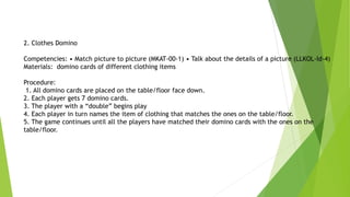 2. Clothes Domino
Competencies: • Match picture to picture (MKAT-00-1) • Talk about the details of a picture (LLKOL-Id-4)
Materials: domino cards of different clothing items
Procedure:
1. All domino cards are placed on the table/floor face down.
2. Each player gets 7 domino cards.
3. The player with a “double” begins play
4. Each player in turn names the item of clothing that matches the ones on the table/floor.
5. The game continues until all the players have matched their domino cards with the ones on the
table/floor.
 