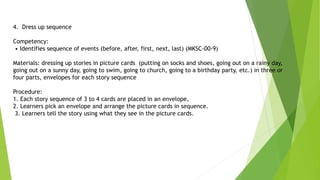 4. Dress up sequence
Competency:
• Identifies sequence of events (before, after, first, next, last) (MKSC-00-9)
Materials: dressing up stories in picture cards (putting on socks and shoes, going out on a rainy day,
going out on a sunny day, going to swim, going to church, going to a birthday party, etc.) in three or
four parts, envelopes for each story sequence
Procedure:
1. Each story sequence of 3 to 4 cards are placed in an envelope,
2. Learners pick an envelope and arrange the picture cards in sequence.
3. Learners tell the story using what they see in the picture cards.
 