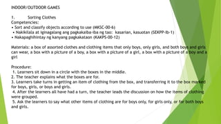 INDOOR/OUTDOOR GAMES
1. Sorting Clothes
Competencies:
• Sort and classify objects according to use (MKSC-00-6)
• Nakikilala at iginagalang ang pagkakaiba-iba ng tao: kasarian, kasuotan (SEKPP-Ib-1)
• Nakapaghihintay ng kanyang pagkakataon (KAKPS-00-12)
Materials: a box of assorted clothes and clothing items that only boys, only girls, and both boys and girls
can wear, a box with a picture of a boy, a box with a picture of a girl, a box with a picture of a boy and a
girl
Procedure:
1. Learners sit down in a circle with the boxes in the middle.
2. The teacher explains what the boxes are for.
3. Learners take turns in getting an item of clothing from the box, and transferring it to the box marked
for boys, girls, or boys and girls.
4. After the learners all have had a turn, the teacher leads the discussion on how the items of clothing
were grouped.
5. Ask the learners to say what other items of clothing are for boys only, for girls only, or for both boys
and girls.
 