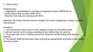 2. Fashion Show
Competencies:
• Nagpapakita ng kahandaan na sumubok ng bagong karanasan (SEKPSE-IIIc-6)
• Group objects that are alike (MKSC-00-5)
• Describe what they are wearing (LLKV-00-2)
Materials: the clothes that the learners brought from home (assigned per weather condition
and occasion)
Procedure:
1. Give the learners time to put on their assigned clothes for the fashion show.
2. Ask the learners to form groups according to the clothes they are wearing.
3. The groups take turns in walking around the classroom and describing what they are
wearing.
4. The teacher leads the discussion about dressing up appropriately according to the weather
and the occasion
 