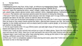 5. Tie Dye Shirts
Competencies:
• Nabibigyang pansin ang linya, kulay, hugis, at tekstura ng magagandang bagay (SKPK-00-2)
• Naipakikita ang kahandaan na sumubok ng bagong karanasan (SEKPSE-IIIc-6)
Materials: basin for soaking the shirts, water, vinegar, rubber bands, food coloring, squirt bottle per color,
salt, plastic bags, plastic aprons/smock, plain colored t-shirts, disposable gloves, clothesline and hangers
Procedure: The teacher and volunteer parents assist the learners in doing the following
1.Put your T-shirt into a large plastic bowl and pour over the vinegar and 1⁄2 cup (125ml) water—this helps
prepares the fabric for the dye. Leave to soak for about 30 minutes.
2.Lift the T-shirt out of the bowl and squeeze it to wring it out. Roll the T-shirt into a long sausage shape and
then tie three or four elastic bands around the fabric, spacing them however you like. You could pinch it
together in the middle and secure with an elastic band to create a spiral design, or tie knots in the T-shirt for
yet another tie-dye design.
3. Fill the squirt bottle with 1⁄2 cup (125ml) water and add eight drops of food coloring. Put the cap on the
bottle and shake to mix well
4.Place your T-shirt on your activity mat and put on a pair of rubber gloves. Squirt the food coloring mixture
onto one area of the T-shirt, then turn it over and squirt the rest of the color mixture onto the other side.
5.Repeat steps 3 and 4 with your other food coloring colors, mixing up the colors in the squirt bottle and
staining a different area of the T-shirt each time.
6.When your T-shirt is completely soaked in food coloring and water, place the T-shirt roll into a plastic bag
and leave to rest in the bag overnight
 