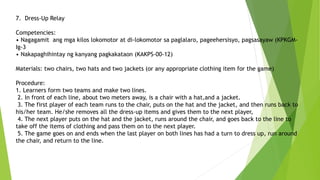 7. Dress-Up Relay
Competencies:
• Nagagamit ang mga kilos lokomotor at di-lokomotor sa paglalaro, pageehersisyo, pagsasayaw (KPKGM-
Ig-3
• Nakapaghihintay ng kanyang pagkakataon (KAKPS-00-12)
Materials: two chairs, two hats and two jackets (or any appropriate clothing item for the game)
Procedure:
1. Learners form two teams and make two lines.
2. In front of each line, about two meters away, is a chair with a hat,and a jacket.
3. The first player of each team runs to the chair, puts on the hat and the jacket, and then runs back to
his/her team. He/she removes all the dress-up items and gives them to the next player,
4. The next player puts on the hat and the jacket, runs around the chair, and goes back to the line to
take off the items of clothing and pass them on to the next player.
5. The game goes on and ends when the last player on both lines has had a turn to dress up, run around
the chair, and return to the line.
 