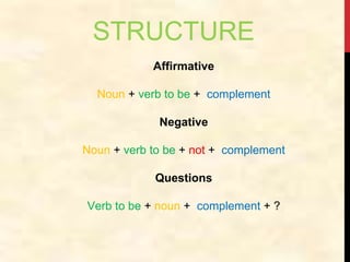 STRUCTURE
Affirmative
Noun + verb to be + complement
Negative
Noun + verb to be + not + complement
Questions
Verb to be + noun + complement + ?
 
