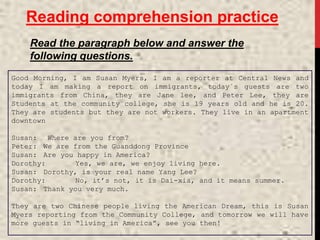 Reading comprehension practice
Read the paragraph below and answer the
following questions.
Good Morning, I am Susan Myers, I am a reporter at Central News and
today I am making a report on immigrants, today´s guests are two
immigrants from China, they are Jane lee, and Peter Lee, they are
Students at the community college, she is 19 years old and he is 20.
They are students but they are not workers. They live in an apartment
downtown
Susan: Where are you from?
Peter: We are from the Guanddong Province
Susan: Are you happy in America?
Dorothy: Yes, we are, we enjoy living here.
Susan: Dorothy, is your real name Yang Lee?
Dorothy: No, it’s not, it is Dai-xia, and it means summer.
Susan: Thank you very much.
They are two Chinese people living the American Dream, this is Susan
Myers reporting from the Community College, and tomorrow we will have
more guests in “living in America”, see you then!
 