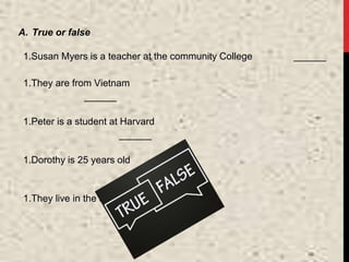 A. True or false
1.Susan Myers is a teacher at the community College ______
1.They are from Vietnam
______
1.Peter is a student at Harvard
______
1.Dorothy is 25 years old
______
1.They live in the suburbs
______
 