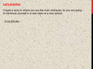 Let’s practice.
Create a story in where you are the main character, so you are going
to introduce yourself in a new class at a new school.
In my first day...
 