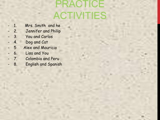 PRACTICE
ACTIVITIES
- 1. Mrs. Smith and he
- 2. Jennifer and Philip
- 3. You and Carlos
- 4. Dog and Cat
- 5 Alex and Mauricio
- 6. Lisa and You
- 7. Colombia and Peru
- 8. English and Spanish
 