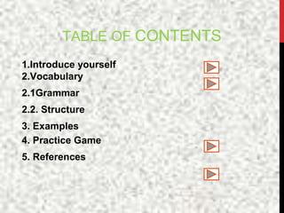 TABLE OF CONTENTS
1.Introduce yourself
2.Vocabulary
2.1Grammar
2.2. Structure
3. Examples
4. Practice Game
5. References
 
