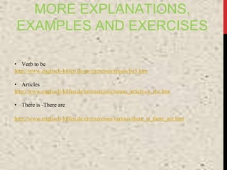 MORE EXPLANATIONS,
EXAMPLES AND EXERCISES
• Verb to be
http://www.englisch-hilfen.de/en/exercises/tenses/be3.htm
• Articles
http://www.englisch-hilfen.de/en/exercises/nouns_articles/a_the.htm
• There is -There are
http://www.englisch-hilfen.de/en/exercises/various/there_is_there_are.htm
 