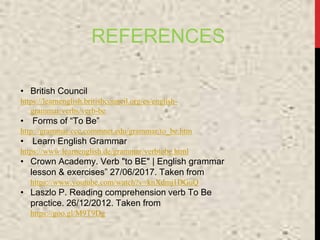 REFERENCES
• British Council
https://learnenglish.britishcouncil.org/es/english-
grammar/verbs/verb-be
• Forms of “To Be”
http://grammar.ccc.commnet.edu/grammar/to_be.htm
• Learn English Grammar
https://www.learnenglish.de/grammar/verbtobe.html
• Crown Academy. Verb "to BE" | English grammar
lesson & exercises” 27/06/2017. Taken from
https://www.youtube.com/watch?v=knXdmj1DGuQ
• Laszlo P. Reading comprehension verb To Be
practice. 26/12/2012. Taken from
https://goo.gl/M9T9Dg
 