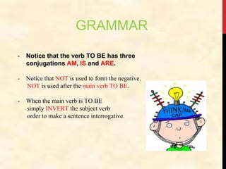 GRAMMAR
- Notice that the verb TO BE has three
conjugations AM, IS and ARE.
- Notice that NOT is used to form the negative.
NOT is used after the main verb TO BE.
- When the main verb is TO BE
simply INVERT the subject verb
order to make a sentence interrogative.
 