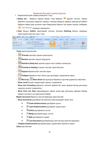 Áàðèìòàà á¿òöèéí ãîðèìä îðóóëàõ
1. Áàðèìòàà á¿òöèéí ãîðèìä øèëæ¿¿ëíý. ¯¿íä:
 a. Status bar – áàéäëûí ìºðíèé áàðóóí òàëä áàéðëàõ              ä¿ðñèéã ñîíãîíî. Õýðâýý
     áàðèìòûã äýëãýöýíä õàðóóëàõ ãîðèìûí òîâ÷íóóä áàéäëûí ìºðºíä õàðàãäàõã¿é áàéâàë
     áàéäëûí ìºðºí äýýð õóëãàíûí çààã÷ áàéðëóóëàí áàðûíí òîâ÷ äàðàí íýýãäýõ òàëáàðààñ

                        êîìàíäûã èäýõæ¿¿ëíý.
 b. View áàãöûí Outline õýðýãë¿¿ðèéã ñîíãîíî. Èíãýõýä Outlining áàãöûí êîìàíäûí
     õýðýãë¿¿ðèéí ìºð ãàð÷ èðíý. ¯¿íä:




 Tools õýðýãñë¿¿ä á¿ëãèéí

 -       Promote ãàð÷ãèéí ò¿âøèíã äýýøë¿¿ëíý.

 -       Demote ãàð÷ãèéí ò¿âøèíã áóóðóóëíà.

 -       Demote to Body text ãàð÷ãèéã ¿íäñýí òåêñò õýëáýðò øèëæ¿¿ëíý.

 -       Promote to Heading 1 ¿íäñýí òåêñòèéã ãàð÷èã áîëãîíî.

 -       Expand áàðèìòûí á¿õ òåêñòèéã õàðíà

 -       Collapse áàðèìòûí òåêñò áîëîí äýä ãàð÷ãóóäàà õóðààíãóéëæ õàðíà.

 -       Move Up,       Move Down Á¿òýöëýãäñýí áàðèìòûí ãàð÷ãèéí äàðààëëûã ººð÷ëºíº.
 - Show Level á¿òöèéí ãîðèìä õàðàõ ò¿âøèíã òîäîðõîéëîõ
 - Show text Formatting áàðèìòûí òåêñòèéã ôîðìàòòàé, ýñâýë ôîðìàòã¿éãýýð äýëãýöýíä
     õàðóóëàõ ýñýõèéã òîäîðõîéëíî.
 - Show First Line Only ïàðàãðàôóóäûí çºâõºí ýõíèé ìºð äýëãýöýíä õàðàãäàõ áºãººä
     ìºðèéí òºãñãºëä 3 öýã ä¿ðñëýãäñýí áàéäàã.
 Master document áàðèìòûã ìàñòåð áàéäëààð õàðàõ á¿ëãèéí
 - Show documents äýä áàðèìòòàé àæèëëàõ õýðýãë¿¿ð¿¿äèéã ãàðãàõ ýñýõ

                 Create Subdocuments äýä áàðèìò ¿¿ñãýõ
                   Insert Subdocuments äýä áàðèìò îðóóëæ èðýõ

                 Unlink äýä áàðèìòûã óñòãàõ
                 Merge äýä áàðèìòóóäûã íýãòãýõ

                 Split äýä áàðèìòûã õóâààõ

                 Lock Document äýä áàðèìòóóä íýýëòòýé ¿åä öîîæòîé õàðàãäàíà.
 - Collapse Subdocuments äýä áàðèìòóóäûã õóðààíãóéëæ çàìòàé íü õàðíà.
 Close õààõ á¿ëãèéí


                                          10
 