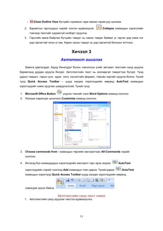 -      Close Outline View á¿òöèéí ãîðèìîîñ ãàðæ ºìíºõ ãîðèì ðóó øèëæèõ

   2. Áàðèìòûí ãàð÷ãóóäûí íýðèéã ñîíãîí èäýâõæ¿¿ëæ              Collapse êîìàíäûí õýðýãñëèéí
         òîâ÷îîð òåêñòèéã õóðààíãóé õýëáýðò îðóóëíà.
   3. Ãàð÷ãèéí ºìíº áàéðëàõ á¿òöèéí òýìäýã íü íýìýõ òýìäýã áàéâàë óã ãàð÷èã äîð õàÿæ íýã
         äýä ãàð÷èãòàé ãýñýí ¿ã þì. Õàðèí õàñàõ òýìäýã íü äýä ãàð÷èãã¿é áîëîõûã èëòãýíý.


                                         Õè÷ýýë 3
                                Àâòîòåêñò àøèãëàõ
    Áàéíãà äàâòàãääàã, áóðóó áè÷èãääýã áîëîí òîâ÷èëñîí ¿ãèéã àâòîìàò òåêñòèéí ñàíä îðóóëæ
áàðèìòàíä äóóäàí îðóóëæ áîëäîã. Àâòîòåêñòèéí òåêñò íü õÿçãààðã¿é òýìäýãòýýñ á¿òäýã. ¯¿íä
äóðûí òýìäýãò, ãàðûí ¿ñýã, çóðàã, ëîãî, õ¿ñíýãòèéí ôîðìàò, òîìú¸î çýðãèéã îðóóëæ áîëíî. ¯¿íèé
òóëä Quick Access Toolbar – øóóä õàíäàõ õýðýãë¿¿ðèéí ìºðºíä AutoText êîìàíäûí
õýðýãë¿¿ðèéã íýìæ îðóóëàõ øààðäëàãàòàé. ¯¿íèé òóëä:

1. Microsoft Office Button        ¿íäñýí òîâ÷èéã íýýí Word Options êîìàíä ñîíãîíî.
2. Íýýãäýõ õàðèëöàõ öîíõíîîñ Customize êîìàíä ñîíãîíî.




3. Choose commands from - êîìàíäûí òºðëèéí æàãñààëòààñ All Commands íýðèéã
    ñîíãîíî.

4. Èíãýõýä á¿õ êîìàíäóóäûí õýðýãë¿¿ðèéí æàãñààëò ãàð÷ èðýõ ýíäýýñ           AutoText

    õýðýãë¿¿ðèéí íýðèéã ñîíãîîä Add êîìàíäûí òîâ÷ äàðíà. ¯¿íèé äàðàà           AutoText
    êîìàíäûí õýðýãë¿¿ð Quick Access Toolbar-øóóä õàíäàõ õýðýãë¿¿ðèéí ìºðºíä



    íýìýãäýæ îðñîí áàéíà.

                              Àâòîòåêñòèéí ñàíä òåêñò íýìýõ
   1. Àâòîòåêñòèéí ñàíä îðóóëàõ òåêñòýý èäýâõæ¿¿ëíý.




                                               11
 