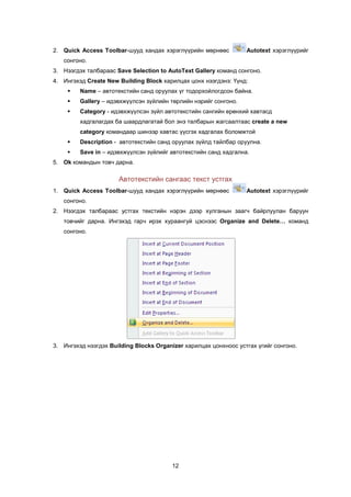2. Quick Access Toolbar-øóóä õàíäàõ õýðýãë¿¿ðèéí ìºðíººñ          Autotext õýðýãë¿¿ðèéã
   ñîíãîíî.
3. Íýýãäýõ òàëáàðààñ Save Selection to AutoText Gallery êîìàíä ñîíãîíî.
4. Èíãýõýä Create New Building Block õàðèëöàõ öîíõ íýýãäýíý: ¯¿íä:
        Name – àâòîòåêñòèéí ñàíä îðóóëàõ ¿ã òîäîðõîéëîãäñîí áàéíà.
        Gallery – èäýâõæ¿¿ëñýí ç¿éëèéí òºðëèéí íýðèéã ñîíãîíî.
        Category - èäýâõæ¿¿ëñýí ç¿éë àâòîòåêñòèéí ñàíãèéí åðºíõèé õàâòàñä
         õàäãàëàãäàõ áà øààðäëàãàòàé áîë ýíý òàëáàðûí æàãñààëòààñ create a new
         category êîìàíäààð øèíýýð õàâòàñ ¿¿ñãýõ õàäãàëàõ áîëîìæòîé
        Description - àâòîòåêñòèéí ñàíä îðóóëàõ ç¿éëä òàéëáàð îðóóëíà.
        Save in – èäýâõæ¿¿ëñýí ç¿éëèéã àâòîòåêñòèéí ñàíä õàäãàëíà.
5. Ok êîìàíäûí òîâ÷ äàðíà.

                      Àâòîòåêñòèéí ñàíãààñ òåêñò óñòãàõ
1. Quick Access Toolbar-øóóä õàíäàõ õýðýãë¿¿ðèéí ìºðíººñ          Autotext õýðýãë¿¿ðèéã
   ñîíãîíî.
2. Íýýãäýõ òàëáàðààñ óñòãàõ òåêñòèéí íýðýí äýýð õóëãàíûí çààã÷ áàéðëóóëàí áàðóóí
   òîâ÷èéã äàðíà. Èíãýõýä ãàð÷ èðýõ õóðààíãóé öýñíýýñ Organize and Delete… êîìàíä
   ñîíãîíî.




3. Èíãýõýä íýýãäýõ Building Blocks Organizer õàðèëöàõ öîíõíîîñ óñòãàõ ¿ãèéã ñîíãîíî.




                                         12
 