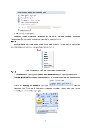 4. Ok êîìàíäûí òîâ÷ äàðíà.
   Äîîãóóðàà óëààí äîëãèîíòîé çóðààñòàé ¿ãñ íü àíãëè òåêñòèéí ä¿ðìèéí àëäààòàéã
òîäîðõîéëäîã áºãººä àëäààã çàñàõàä õýä õýäýí àðãûã õýðýãëýæ áîëíî.
Àðãà 1
   Àëäààòàé áóþó äîîãóóðàà óëààí çóðààñ á¿õèé ¿ãèéã ñîíãîîä õóëãàíû áàðóóí òîâ÷ëóóðûã
äàðàõàä íýýãäýõ æàãñààëòààñ çºâ õóâèëáàðûã ñîíãîæ áîëíî.




                   Çóðàã 10. Àëäààòàé ¿ãèéã ººð ¿ãýýð ñîëèõ õóðààíãóé öýñ
Àðãà 2
   1. Review áàãöûí õýðýãë¿¿ðýýñ Spelling and Grammar êîìàíäûí õýðýãë¿¿ðèéã ñîíãîíî.
   Òàéëáàð: Word 2007 ïðîãðàìûí êîìàíäûí õýðýãë¿¿ð äýýð õóëãàíûí çààã÷èéã áàéðëóóëàõàä




   (Æèøýý íü: Spelling and Grammar õýðýãë¿¿ð                                   ) òóõàéí
   êîìàíäûí ¿¿ðýã áîëîí äóãóé õààëòàíä óã êîìàíäûã òîâ÷ëóóðò ãàðààñ ºãºõ òîâ÷, òîâ÷íû
   õîñëîë á¿õèé æèæèã òàëáàð ãàð÷ èðäýã.




                                            15
 