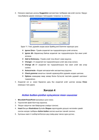 2. Íýýãäñýí õàðèëöàõ öîíõíû Suggestion æàãñààëòààñ òàëáàðààñ çºâ ¿ãèéã ñîíãîæ áàðóóí
   òàëä áàéðëàõ äàðààõ êîìàíäûí òîâ÷íóóäààñ òîõèðîõûã íü ñîíãîíî.




       Çóðàã 11. ¯ãèé, ä¿ðìèéí àëäàà çàñàõ Spelling and Grammer õàðèëöàõ öîíõ

         Ignore Once—Òóõàéí àëäààòàé ãýæ òîäîðõîéëîãäñîí ¿ãèéã àëãàñíà.
         Ignore All—Áàðèìòàíä áàéãàà àëäààòàé ãýæ òîäîðõîéëîãäñîí á¿õ èæèë ¿ãèéã
            àëãàñíà.
         Add to Dictionary—Òóõàéí ¿ãèéã òîëü áè÷èãò íýìæ îðóóëíà.
         Changer—Óã àëäààòàé ãýæ òîäîðõîéëîãäñîí ¿ãèéã çºâ ¿ãýýð ñîëèíî.
         Change all—Óã àëäààòàé ãýæ òîäîðõîéëîãäñîí á¿õ èæèë ¿ãèéã çºâ ¿ãýýð
            ñîëèíî.
         Àutocorrects—Àëäààã àâòîçàñàã÷èéí æàãñààëòàíä îðóóëíà.
         Check grammar õÿíàëòûí òîâ÷èéã èäýâõæ¿¿ëáýë ä¿ðìèéí àëäààã øàëãàíà.
         Options êîìàíäààð ÿìàð çàãâàð áîëîí á¿òýöòýé òåêñòèéí ä¿ðìèéã øàëãàõûã
            òîäîðõîéëíî.
3. Àëäààòàé íýã ¿ã, ýñâýë áàðèìòàí äàõü á¿õ àëäààòàé ¿ãèéã øàëãàæ çàñààä Close
   êîìàíäûí òîâ÷ äàðíà.


                                  Õè÷ýýë 4
        Action button-¿éëäýë ã¿éöýòãýõ òîâ÷ àøèãëàõ
1. MicroSoft PowerPoint ïðîãðàìûí öîíõ íýýíý.
2. ¯ç¿¿ëýíãèéí ôàéë áýëòãýýä õàäãàëíà.
3. ¯éëäýë ã¿éöýòãýõ òîâ÷ áàéðëóóëàõ ñëàéäûã ñîíãîíî.
4. Insert áàãöûí Illustrations á¿ëãèéí Shapes õýðýãë¿¿ðèéí äîîøîî ÷èãëýëèéí ñóìèéã
   ñîíãîæ íýýãäýõ òàëáàðûí Action button õýñãýýñ àøèãëàõ òîâ÷èéã ñîíãîíî.
5. Õóëãàíûí çààã÷ + õýëáýðòýé áîëñîí ¿åä ñëàéä äýýð òîâ÷îî çóðæ ¿¿ñãýíý.




                                         16
 