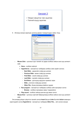 6. Èíãýõýä íýýãäýõ õàðèëöàõ öîíõîíä äàðààõ òîõèðóóëãóóäûã õèéíý. ¯¿íä:




       -   Mouse Click – õóëãàíûí ç¿¿í òîâ÷èéã íýã äàðàí õîëáîîñ õèéñýí õýñýã ð¿¿ øèëæèëò
           õèéõ
              • None – õîëáîîñ õèéõã¿é
              • Hyperlink to – æàãñààëòûí òàëáàðààñ õîëáîîñ õèéõ íýðèéã ñîíãîíî.
                  -   Next Slide – äàðààãèéí ñëàéä ðóó øèëæèõ
                  -   Previous Slide - ºìíºõ ñëàéä ðóó øèëæèõ
                  -   First Slide – ýõíèé ñëàéä ðóó øèëæèõ
                  -   Last Slide – ñ¿¿ëèéí ñëàéä ðóó øèëæèõ
                  -   End Show – äýëãýöýíä õàðóóëàõ ãîðèìîîñ ãàðàõ
                  -   Slide…ñîíãîñîí ñëàéä ðóó øèëæèõ
                  -   Other File…áóñàä ïðîãðàìûí ôàéëûã äóóäàõ
              • Run program – æàãñààëòûí òàëáàðààñ õîëáîîñ õèéõ ïðîãðàìûã ñîíãîõ
                  -   Browse – õîëáîîñ ïðîãðàìûí çàìûã òîäîðõîéëîõ
              • Play sound – õîëáîîñ õèéõýä àøèãëàõ äóó àâèàã ñîíãîõ
       -   Mouse Over – õóëãàíûí çààã÷èéã áàéðëóóëàõàä õîëáîîñ õèéñýí õýñýã ð¿¿ øèëæèëò
           õèéõ
   Ýíý àëõàìä ¿éëäýë ã¿éöýòãýõ òîâ÷èéã ñîíãîæ Insert áàãöûí Links á¿ëãèéí Action êîìàíäûí
õýðýãë¿¿ðèéã ñîíãîæ Hyperlink to – æàãñààëòûí òàëáàðààñ Other File… -èéã ñîíãîæ íýýãäýõ



                                             17
 