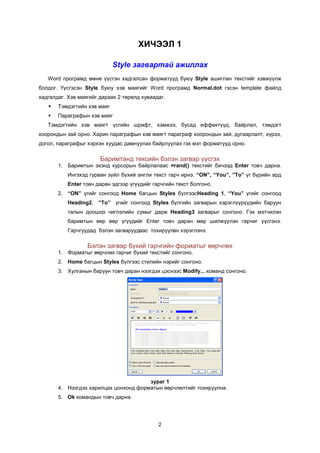 ÕÈ×ÝÝË 1

                             Style загвартай ажиллах
   Word ïðîãðàìä ºìíº ¿¿ñãýí õàäãàëñàí ôîðìàòóóä áóþó Style àøèãëàí òåêñòèéã õýâæ¿¿ëæ
áîëäîã. ¯¿ñãýñýí Style áóþó õýâ ìàÿãèéã Word ïðîãðàìä Normal.dot ãýñýí template ôàéëä
õàäãàëäàã. Õýâ ìàÿãèéã äàðààõ 2 òºðºëä õóâààäàã.
      Òýìäýãòèéí õýâ ìàÿã
      Ïàðàãðàôûí õýâ ìàÿã
   Òýìäýãòèéí õýâ ìàÿãò ¿ñãèéí øðèôò, õýìæýý, áóñàä åôôåêò¿¿ä, áàéðëàë, òýìäýãò
õîîðîíäûí çàé îðíî. Õàðèí ïàðàãðàôûí õýâ ìàÿãò ïàðàãðàô õîîðîíäûí çàé, äóãààðëàëò, õ¿ðýý,
äîãîë, ïàðàãðàôûã õýðõýí õóóäàñ äàìíóóëàõ áàéðëóóëàõ ãýõ ìýò ôîðìàòóóä îðíî.

                       Áàðèìòàíä òåêñèéí áýëýí çàãâàð ¿¿ñãýõ
       1. Áàðèìòûí ýõýíä êóðñîðûí áàéðëàëààñ =rand() òåêñòèéã áè÷ýýä Enter òîâ÷ äàðíà.
           Èíãýõýä ãóðâàí ç¿éë á¿õèé àíãëè òåêñò ãàð÷ èðíý. “ON”, “You”, ”To” ¿ã á¿ðèéí àðä
           Enter òîâ÷ äàðàí ýäãýýð ¿ã¿¿äèéã ãàð÷ãèéí òåêñò áîëãîíî.
       2. “ON” ¿ãèéã ñîíãîîä Home áàãöûí Styles á¿ëãýýñHeading 1, “You” ¿ãèéã ñîíãîîä
           Heading2, ”To” ¿ãèéã ñîíãîîä Styles á¿ëãèéí загварûí õýðýãë¿¿ð¿¿äèéí áàðóóí
           òàëûí äîîøîî ÷èãëýëèéí ñóìûã äàðæ Heading3 çàãâàðûã ñонгоно. Гэх мэтчилэн
           баримтын ººð ººð ¿ã¿¿äèéã Enter òîâ÷ äàðàí ìºð øèëæ¿¿ëýí ãàð÷èã ¿¿ñãýíý.
           Ãарчгуудад áýëýí загваруудààñ тохируулàí õýðýãëýíý.

                  Áэлэн загвар á¿õèé ãàð÷ãèéí форматыг ººð÷ëºõ
       1. Форматыг өөрчлөх ãàð÷èã á¿õèé òåêñòèéã сонгоно.
       2. Home áàãöûí Styles á¿ëãýýñ ñòèëèéí íýðèéã ñîíãîíî.
       3. Õóëãàíûí áàðóóí òîâ÷ äàðàí íýýãäýõ öýñíýýñ Modify... êîìàíä ñîíãîíî.




                                       çóðàã 1
       4. Íýýãäýõ õàðèëöàõ öîíõîíä ôîðìàòûí ººð÷ëºëòèéã òîõèðóóëíà.
       5. Ok командын товч дарна.




                                              2
 