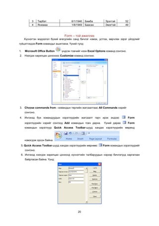 3     Òºðáàò                 6/1/1946    Áÿìáà         Ýðýãòýé        52
          4     ßíæìàà                 1/8/1949    Áààñàí        Ýìýãòýé        49



                                  Form – òîé àæèëëàõ
     Õ¿ñíýãòýí ìýäýýëýë á¿õèé ºãºãäëèéí ñàíä áè÷ëýã íýìýõ, óñòãàõ, ººð÷ëºõ çýðýã ¿éëäëèéã
ã¿éöýòãýõäýý Form êîìàíäûã àøèãëàíà. ¯¿íèé òóëä:

1.   Microsoft Office Button    ¿íäñýí òîâ÷èéã íýýí Excel Options êîìàíä ñîíãîíî.
2. Íýýãäýõ õàðèëöàõ öîíõíîîñ Customize êîìàíä ñîíãîíî.




3. Choose commands from - êîìàíäûí òºðëèéí æàãñààëòààñ All Commands íýðèéã
     ñîíãîíî.

4. Èíãýõýä á¿õ êîìàíäóóäûí õýðýãë¿¿ðèéí æàãñààëò ãàð÷ èðýõ ýíäýýñ                   Form
     õýðýãë¿¿ðèéí íýðèéã ñîíãîîä Add êîìàíäûí òîâ÷ äàðíà.       ¯¿íèé äàðàà         Form
     êîìàíäûí õýðýãë¿¿ð Quick Access Toolbar-øóóä õàíäàõ õýðýãë¿¿ðèéí ìºðºíä



     íýìýãäýæ îðñîí áàéíà.
 5. Quick Access Toolbar-øóóä õàíäàõ õýðýãë¿¿ðèéí ìºðíººñ      Form êîìàíäûí õýðýãë¿¿ðèéã
     ñîíãîíî.
 6. Èíãýõýä íýýãäýõ õàðèëöàõ öîíõîíä õ¿ñíýãòèéí òàëáàðóóäûí íýðýýð áè÷ëýã¿¿ä õàðãàëçàí
     áàéðëàñàí áàéíà. ¯¿íä:




                                            20
 