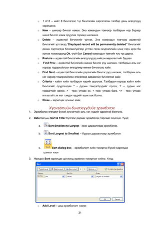 o     1 of 8 – íèéò 8 áè÷ëýãýýñ 1-ð áè÷ëýãèéí õàðãàëçñàí òàëáàð äàõü ºãºãäë¿¿ä
            õàðàãäàíà.
      o     New – øèíýýð áè÷ëýã íýìýõ. Ýíý êîìàíäûí òîâ÷îîð òàëáàðûí íýð á¿ðýýð
            øèíý áè÷ëýã íýìæ îðóóëàõ ãîðèìä øèëæèíý.
      o     Delete – èäýâõòýé áè÷ëýãèéã óñòãàõ. Ýíý êîìàíäûí òîâ÷îîð èäýâõòýé
            áè÷ëýãèéã óñòãàõàä “Displayed record will be permanently deleted” áè÷ëýãèéã
            äàõèí ñýðãýýãäýõ áîëîìæã¿éãýýð óñòãàõ ãýñýí ìýäýýëëèéí öîíõ ãàð÷ èðýõ áà
            óñòãàõ òîõèîëäîëä Ok, ¿ã¿é áîë Cancel êîìàíäûí òîâ÷èéã òóñ òóñ äàðíà.
      o     Restore – èäýâõòýé áè÷ëýãèéí ºãºãäë¿¿äýä õèéñýí ººð÷ëºëòèéã áóöààõ
      o     Find Prev – èäýâõòýé áè÷ëýãèéí ºìíºõ áè÷ëýã ð¿¿ øèëæèõ, òàëáàðûí àëü íýã
            íýðýýð òîäîðõîéëñîí ºãºãäëººð ºìíºõ áè÷ëýãýýñ õàéõ
      o     Find Next - èäýâõòýé áè÷ëýãèéí äàðààãèéí áè÷ëýã ð¿¿ øèëæèõ, òàëáàðûí àëü
            íýã íýðýýð òîäîðõîéëñîí ºãºãäëººð äàðààãèéí áè÷ëýãýýñ õàéõ
      o     Criteria – õàéëò õèéõ òàëáàðûí íýðèéã îðóóëàõ. Òàëáàðûí íýðýýð õàéëò õèéõ
            áè÷ëýãèéã îðóóëàõäàà * - äóðûí òýìäýãò¿¿äèéã îðëîõ, ? – äóðûí íýã
            òýìäýãòèéã îðëîõ, > - òîîí óòãààñ èõ, < òîîí óòãààñ áàãà, <> - òîîí óòãààñ
            ÿëãààòàé ãýõ ìýò òýìäýãò¿¿äèéã àøèãëàæ áîëíî.
      o     Close – õàðèëöàõ öîíõûã õààõ


                 Õ¿ñíýãòèéí áè÷ëýã¿¿äèéã ýðýìáýëýõ
1. Ýðýìáýëýõ ºãºãäºë á¿õèé õ¿ñíýãòèéí àëü íýã í¿äèéã èäýâõòýé áîëãîíî.

2. Data áàãöûí Sort & Filter á¿ëãýýñ äàðààõ ýðýìáýëýõ òºðëººñ ñîíãîíî. ¯¿íä:

       a.       Sort Smallest to Largest - ºñºõ äàðààëëààð ýðýìáýëýõ.

       b.       Sort Largest to Smallest – áóóðàõ äàðààëëààð ýðýìáýëýõ




       c.          Sort dialog box – ýðýìáýëýëò õèéõ òîõèðãîî á¿õèé õàðèëöàõ
            öîíõûã íýýõ

3. Íýýãäýõ Sort õàðèëöàõ öîíõîíä ýðýìëýõ òîõèðãîîã õèéíý. ¯¿íä:




      o     Add Level – äýä ýðýìáýëýëò íýìýõ

                                       21
 