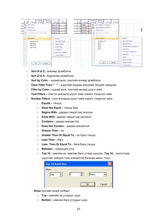 -   Sort A to Z - ºñºõººð ýðýìáýëýõ
-   Sort Z to A - áóóðàõààð ýðýìáýëýõ
-   Sort by Color – í¿äíèé ºíãº, òåêñòèéí ºíãººð ýðýìáýëýõ
-   Clear Filter From “ “ – ø¿¿ëòèéã áóöààæ ºãºãäëèéã á¿ãäèéã õàðóóëàõ
-   Filter by Color - í¿äíèé ºíãº, òåêñòèéí ºíãººð ø¿¿ëò õèéõ
-   Text Filters – òåêñòýí ºãºãäºëä ø¿¿ëò õèéõ íýìýëò òîõèðãîîã õèéõ
-   Number Filters - òîîí ºãºãäºëä ø¿¿ëò õèéõ íýìýëò òîõèðãîîã õèéõ
        o   Equals – òýíö¿¿
        o   Does Not Equal – òýíö¿¿ áèø
        o   Begins With– äàðààõ òýìäýãòýýð ýõýëñýí
        o   Ends With– äàðààõ òýìäýãòýýð ýõëýýã¿é
        o   Contains – äàðààõ ºãºãäºëòýé
        o   Does Not Contain – äàðààõ ºãºãäºëã¿é
        o   Greater Than – èõ
        o   Greater Than Or Qqual To – èõ áóþó òýíö¿¿
        o   Less Than – áàãà
        o   Less Than Or Equal To – áàãà áóþó òýíö¿¿
        o   Between – õîîðîíäîõ óòãà
        o   Top 10 - õàìãèéí èõ, õàìãèéí áàãà óòãààð ø¿¿ãäýõ. Top 10... ñîíãîëòîîð
            ø¿¿ëòèéã õèéõäýý òîîí ºãºãäºëòýé áàãàíàä õèéíý. ¯¿íä:




      Show á¿ëãèéí ýõíèé òàëáàðò
        o   Top - õàìãèéí èõ óòãóóäûã ø¿¿õ
        o   Bottom - õàìãèéí áàãà óòãóóäûã ø¿¿õ


                                        23
 
