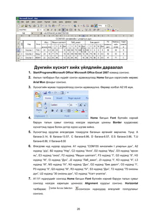 Ä¿íãèéí õ¿ñíýãò õèéõ ¿éëäëèéí äàðààëàë
1. Start/Programs/Microsoft Office/ Microsoft Office Excel 2007 êîìàíä ñîíãîíî.
2. Àæëûí òàëáàðûí á¿õ í¿äèéã ñîíãîí èäýâõæ¿¿ëýýä Home áàãöûí õýðýãñëèéí ìºðººñ
     Arial Mon ôîíäûã ñîíãîíî.
3. Õ¿ñíýãòèéí ìóæàà òîäîðõîéëîîä ñîíãîí èäýâõæ¿¿ëíý. ªºðººð õýëáýë A2:V6 ìóæ.




4.                                                   Home áàãöûí Font á¿ëãèéí íýðíèé
     áàðóóí òàëûí ñóìûã ñîíãîîä íýýãäýõ õàðèëöàõ öîíõíû Border õóóäàñíààñ
     õ¿ñíýãòýíä ãàäíà áîëîí äîòîð õ¿ðýý øóãàì õèéíý.
5. Õ¿ñíýãòýíä îðóóëàõ ºãºãäºëäºº òîõèðóóëæ áàãàíûí ºðãºíèéã ººð÷èëíº. ¯¿íä: A
     áàãàíà-3.14, B áàãàíà-13.57, C áàãàíà-6.86, D áàãàíà-6.57, E:S áàãàíà-3.86, T,U
     áàãàíà-8.86, V áàãàíà-8.00
6. ªãºãäëºº í¿ä í¿äýýð îðóóëíà. A1 í¿äýíä “COM155 õè÷ýýëèéí I óëèðëûí ä¿í”, A2
     í¿äýíä “ä/ä”, B2 í¿äýíä “Íýð”, C2 í¿äýíä “Àíãè”, D2 í¿äýíä “Èðö”, D3 í¿äýíä “èðñýí
     íü”, E3 í¿äýíä “îíîî”, F2 í¿äýíä “ßâöûí øàëãàëò”, F3 í¿äýíä “I”, G3 í¿äýíä “II”, H3
     í¿äýíä “III”, I3 í¿äýíä “Ä¿í”, J2 í¿äýíä “Ëàá_àæèë”, J3 í¿äýíä “I”, K3 í¿äýíä “II”, L3
     í¿äýíä “III”, M3 í¿äýíä “IV”, N3 í¿äýíä “Ä¿í”, O2 í¿äýíä “Áèå äààëò”, O3 í¿äýíä “I”,
     P3 í¿äýíä “II”, Q3 í¿äýíä “III”, R3 í¿äýíä “IV”, S3 í¿äýíä “Ä¿í”, T2 í¿äýíä “70 îíîîíû
     ä¿í”, U2 í¿äýíä “30 îíîîíû ä¿í”, V2 í¿äýíä “¯ñýãò ¿íýëãýý”.
7. A1:V1 í¿äí¿¿äèéã ñîíãîîä Home áàãöûí Font á¿ëãèéí íýðíèé áàðóóí òàëûí ñóìûã
     ñîíãîîä íýýãäýõ õàðèëöàõ öîíõíîîñ Alignment õóóäñûã ñîíãîíî. Horizontal

     òàëáàðààñ                           -ñîíãîñîí    í¿äí¿¿äýä    ºãºãäëèéã   ãîëëóóëàõûã
     ñîíãîíî.




                                        26
 