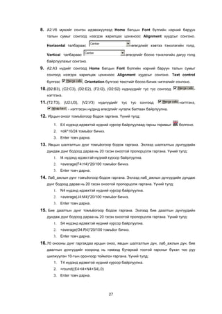 8. A2:V6 ìóæèéã ñîíãîí èäýâõæ¿¿ëýýä Home áàãöûí Font á¿ëãèéí íýðíèé áàðóóí
   òàëûí ñóìûã ñîíãîîä íýýãäýõ õàðèëöàõ öîíõíîîñ Alignment õóóäñûã ñîíãîíî.

   Horizontal òàëáàðààñ                              -ºãºãäëèéã õýâòýý òýíõëýãèéí ãîëä,

   Vertical òàëáàðààñ                           -ºãºãäëèéã áîñîî òýíõëýãèéí äàãóó ãîëä
   áàéðëóóëàõûã ñîíãîíî.
9. A2:A3 í¿äèéã ñîíãîîä Home áàãöûí Font á¿ëãèéí íýðíèé áàðóóí òàëûí ñóìûã
   ñîíãîîä íýýãäýõ õàðèëöàõ öîíõíîîñ Alignment õóóäñûã ñîíãîíî. Text control
   á¿ëãýýñ               , Orientation á¿ëãýýñ òåêñòèéã áîñîî áè÷èõ ÷èãëýëèéã ñîíãîíî.
10. (B2:B3), (C2:C3), (D2:E2), (F2:I2), (O2:S2) í¿äí¿¿äèéã òóñ òóñ ñîíãîîä               -
   íýãòãýíý.
11. (T2:T3), (U2:U3), (V2:V3) í¿äí¿¿äèéã òóñ òóñ ñîíãîîä                       -íýãòãýíý,
                 - íýãòãýñýí í¿äýíä ºãºãäëèéã íóãàëæ áàãòààí áàéðëóóëíà.
12. Èðöûí îíîîã òîìú¸îãîîð áîäîæ ãàðãàíà. ¯¿íèé òóëä:
       1. E4 í¿äýíä èäýâõòýé í¿äíèé êóðñîð áàéðëóóëààä ãàðíû ãîðèìûã           áîëãîíî.
       2. =d4*10/24 òîìú¸îã áè÷íý.
       3. Enter òîâ÷ äàðíà.
13. ßâöûí øàëãàëòûí ä¿íã òîìú¸îãîîð áîäîæ ãàðãàíà. Ýõëýýä øàëãàëòûí ä¿íã¿¿äèéí
   äóíäàæ ä¿íã áîäîîä äàðàà íü 20 ãýñýí îíîîòîé ïðîïîðöîëæ ãàðãàíà. ¯¿íèé òóëä:
       1.    I4 í¿äýíä èäýâõòýé í¿äíèé êóðñîð áàéðëóóëíà.
       2.    =average(F4:H4)*20/100 òîìú¸îã áè÷íý.
       3.    Enter òîâ÷ äàðíà.
14. Ëàá_àæëûí ä¿íã òîìú¸îãîîð áîäîæ ãàðãàíà. Ýõëýýä ëàá_àæëûí ä¿íã¿¿äèéí äóíäàæ
   ä¿íã áîäîîä äàðàà íü 20 ãýñýí îíîîòîé ïðîïîðöîëæ ãàðãàíà. ¯¿íèé òóëä:
       1.    N4 í¿äýíä èäýâõòýé í¿äíèé êóðñîð áàéðëóóëíà.
       2.    =average(J4:M4)*20/100 òîìú¸îã áè÷íý.
       3.    Enter òîâ÷ äàðíà.
15. Áèå äààëòûí ä¿íã òîìú¸îãîîð áîäîæ ãàðãàíà. Ýõëýýä áèå äààëòûí ä¿íã¿¿äèéí
   äóíäàæ ä¿íã áîäîîä äàðàà íü 20 ãýñýí îíîîòîé ïðîïîðöîëæ ãàðãàíà. ¯¿íèé òóëä:
       1.    S4 í¿äýíä èäýâõòýé í¿äíèé êóðñîð áàéðëóóëíà.
       2.    =average(O4:R4)*20/100 òîìú¸îã áè÷íý.
       3.    Enter òîâ÷ äàðíà.
16. 70 îíîîíû ä¿íã ãàðãàõäàà èðöûí îíîî, ÿâöûí øàëãàëòûí ä¿í, ëàá_àæëûí ä¿í, áèå
   äààëòûí ä¿íã¿¿äèéã õîîðîíä íü íýìýýä áóòàðõàé òîîòîé ãàðñíûã á¿õýë òîî ðóó
   øèëæ¿¿ëýí 10-òûí îðîíãîîð òîéìëîí ãàðãàíà. ¯¿íèé òóëä:
       1. T4 í¿äýíä èäýâõòýé í¿äíèé êóðñîð áàéðëóóëíà.
       2. =round((E4+I4+N4+S4),0)
       3. Enter òîâ÷ äàðíà.




                                       27
 