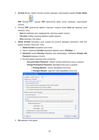 2. Acrobat áàãöûí íýðèéã ñîíãîîä íýýãäýõ êîìàíäûí õýðýãë¿¿ðèéí ìºðèéí Create Adobe




      PDF á¿ëãèéí          øèíýýð PDF ºðãºòãºëòýé ôàéë ¿¿ñãýõ êîìàíäûí õýðýãë¿¿ðèéã
      ñîíãîíî.
3. Èíãýõýä PDF ºðãºòãºëòýé ôàéëûã õàäãàëàõ òîõèðãîî á¿õèé Save as õàðèëöàõ öîíõ
      íýýãäýíý. ¯¿íä:
  -     Save in òàëáàðààñ äèñê òºõººðºìæ áà õàâòàñíû íýðèéã ñîíãîíî.
  -     File name òàëáàðò õàäãàëàõ ôàéëûí íýðèéã îðóóëíà.
  -     Save êîìàíäûí òîâ÷ äàðíà.
4. Adobe Acrobat ïðîãðàìûí öîíõ íýýãäýõ áà ¿¿ñãýñýí ôàéëäàà õàìãààëàëò õèéõ áîë
      äàðààõ àëõàìûã ã¿éöýòãýíý. ¯¿íä:
        1. Adobe Acrobat ïðîãðàìûí öîíõ íýýíý.
        2. Íýð ºã÷ õàäãàëñàí Acrobat ïðîãðàìûí ôàéëàà íýýíý. /File/Open…/
        3. Advanced öýñíèé Security êîìàíäûí äýä êîìàíäóóäûí òàëáàðààñ Encrypt with
           Password êîìàíäûã ñîíãîíî.
        4. Èíãýõýä äàðààõ õàðèëöàõ öîíõ íýýãäýõ áà
             -   Document Open Password: òàëáàðò íýýõýýñ õàìãààëñàí íóóö ¿ã îðóóëàõ
             -   Change Permissions Password: çºâøººðºë ºãºõ íóóö ¿ã îðóóëàõ
                        • Printing Allowed – õýâëýõ çºâøººðºë îëãîõ ýñýõ
                        • Changes Allowed - ººð÷ëºëò õèéõ çºâøººðºë îëãîõ ýñýõ




5. Ok êîìàíäûí òîâ÷ äàðíà.




                                             29
 
