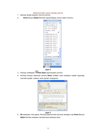 Хэрэглэгчийн шинэ загвар ¿¿сгэх
1. Шинээр загвар оруулах текстээ сонгоно.
2.      Home áàãöûí Styles á¿ëãèéí íýðíèé áàðóóí òàëûí ñóìûã ñîíãîíî..




                                    çóðàã 2
3. Нээгдэх талбараас       New Style õýðýãë¿¿ðèéã сонгоно.
4. Èíãýõýä íээгдэх харилцах цонхны Name талбарт шинэ загварын нэрийг оруулаад
     текстийн шрифт, хэмжээ, ºíãº зэргийг тохируулна.




                                 çóðàã 3
5. Ok командын товч дарна. Ингэхэд хэрэглэгчийн үүсгэсэн загварын нэр Home áàãöûí
     Styles á¿ëãèéí загварын жагсаалтанд нэмэгдэн орно.




                                       3
 