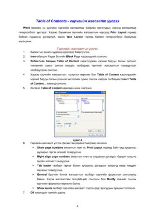 Table of Contents - гàð÷ãèéí æàãñààëò ¿¿сгэх
   Word ïðîãðàì íü ¿¿ñãýñýí ãàð÷ãèéí æàãñààëòàä áàéðëàõ ãàð÷ãóóäûí íýðýíä àâòîìàòààð
ãèïåðõîëáîëò ¿¿ñãýäýã. Õýðâýý áàðèìòûí ãàð÷ãèéí æàãñààëòûí íýðñ¿¿ä Print Layout ãîðèìä
áàéâàë õóóäàñíû äóãààðòàé, õàðèí Web Layout ãîðèìä áàéâàë ãèïåðõîëáîîñ áàéäëààð
õàðàãäàíà.

                                Ãàð÷ãèéí æàãñààëòûã ¿¿ñãýõ
   1.    Áàðèìòûí ýõíèé õóóäñàíä êóðñîðîî áàéðëóóëíà.
   2.    Insert áàãöûí Pages á¿ëãèéí Blank Page õýðýãë¿¿ðèéã ñîíãîíî.
   3.   References áàãöûí Table of Content õýðýãë¿¿ðèéí íýðíèé áàðóóí òàëûí äîîøîî
        ÷èãëýëèéí ñóìûã ñîíãîæ íýýãäýõ òàëáàðààñ ãàð÷ãèéí æàãñààëòûí òîõèðóóëñàí
        õýëáýð¿¿äýýñ ñîíãîíî.
   4.   Õýðâýý ãàð÷ãèéí æàãñààëòûí òîõèðãîîã ººð÷ëºõ áîë Table of Content õýðýãë¿¿ðèéí
        íýðíèé áàðóóí òàëûí äîîøîî ÷èãëýëèéí ñóìûã ñîíãîæ íýýãäýõ òàëáàðààñ Insert Table
        of Content… êîìàíä ñîíãîíî.
   5.   Èíãýõýä Table of Content õàðèëöàõ öîíõ íýýãäýíý.




                                        çóðàã 4
   6.   Ãàð÷ãèéí æàãñààëò ¿¿ñãýõ ôîðìàòàà äàðààõ áàéäëààð ñîíãîíî.
                Show page numbers õÿíàëòûí òîâ÷ íü Print Layout ãîðèìä áàéõ ¿åä õóóäàñíû
                 äóãààðûã ãàðãàõ ýñýõèéã òîõèðóóëíà.
                Right align page numbers õÿíàëòûí òîâ÷ íü õóóäàñíû äóãààðûã áàðóóí òàëä íü
                 ãàðãàõ ýñýõèéã òîõèðóóëíà.
                Tab leader òàëáàðò ãàð÷èã áîëîí õóóäàñíû äóãààðûí õîîðîíä ÿìàð òýìäýãò
                 ãàðãàõûã òîõèðóóëíà.
                General á¿ëãèéí format æàãñààëòûí òàëáàðò ãàð÷ãèéí ôîðìàòûí ñîíãîëòóóä
                 áàéíà. Õýðýâ æàãñààëòààñ template-èéã ñîíãîñîí áîë Modify òîâ÷èéã ñîíãîæ
                 ãàð÷ãèéí ôîðìàòûã ººð÷èëæ áîëíî.
                Show levels òàëáàðò ãàð÷ãèéí æàãñààëò ¿¿ñãýõ äýä ãàð÷ãóóäûí ò¿âøèíã òîãòîîíî.
   7.   ÎÊ êîìàíäûí òîâ÷èéã äàðíà.




                                                4
 