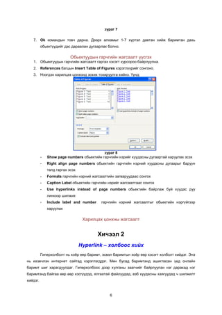 çóðàã 7

   7. Ok êîìàíäûí òîâ÷ äàðíà. Äýýðõ àëõàìûã 1-7 õ¿ðòýë äàâòàí õèéæ áàðèìòàí äàõü
          îáüåêò¿¿äèéã äýñ äàðààëàí äóãààðëàõ áîëíî.

                           Îáüåêòóóäûí ãàð÷ãèéí æàãñààëò ¿¿ñãýõ
   1. Îáüåêòóóäûí ãàð÷ãèéí æàãñààëò ãàðãàõ õýñýãò êóðñîðîî áàéðëóóëíà.
   2. References áàãöûí Insert Table of Figures õýðýãë¿¿ðèéã ñîíãîíî.
   3. Íýýãäýõ õàðèëöàõ öîíõîíä çîõèõ òîõèðóóëãà õèéíý. ¯¿íä:




                                           çóðàã 8
          -   Show page numbers îáüåêòèéí ãàð÷ãèéí íýðèéã õóóäàñíû äóãààðòàé õàðóóëàõ ýñýõ
          -   Right align page numbers îáüåêòèéí ãàð÷ãèéí íýðíèé õóóäàñíû äóãààðûã áàðóóí
              òàëä ãàðãàõ ýñýõ
          -   Formats ãàð÷ãèéí íýðíèé æàãñààëòèéí çàãâàðóóäààñ ñîíãîõ
          -   Caption Label îáüåêòèéí ãàð÷ãèéí íýðèéã æàãñààëòààñ ñîíãîõ
          -   Use hyperlinks instead of page numbers îáüåêòèéí áàéðëàæ áóé õóóäàñ ðóó
              ëèíêýýð øèëæèõ
          -   Include label and number     ãàð÷ãèéí íýðíèé æàãñààëòûã îáüåêòèéí íýðã¿éãýýð
              õàðóóëàõ

                                  Õàðèëöàõ öîíõíû æàãñààëò


                                         Õè÷ýýë 2
                                 Hyperlink – õîëáîîñ õèéõ
          Ãèïåðõîëáîëò íü õî¸ð ººð áàðèìò, ýñâýë áàðèìòûí õî¸ð ººð õýñýãò õîëáîëò õèéäýã. Ýíý
íü èõýâ÷ëýí èíòåðíåò ñàéòàä õýðýãëýãääýã. Ìºí áóñàä áàðèìòàíä àøèãëàñàí ¿åä îíëàéí
áàðèìò øèã õàðàãäóóëäàã. Ãèïåðõîëáîîñ äýýð õóëãàíû çààã÷èéã áàéðëóóëàí íýã äàðàõàä íýã
áàðèìòàíä áàéãàà ººð ººð õýñã¿¿äýä, ÿëãààòàé ôàéëóóäàä, âýá õóóäàñíû õàÿãóóäàä ÷ øèëæèëò
õèéäýã.


                                                6
 