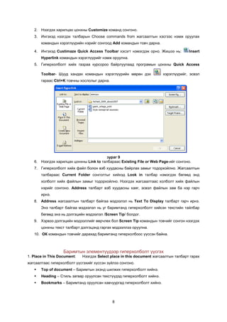2. Íýýãäýõ õàðèëöàõ öîíõíû Customize êîìàíä ñîíãîíî.
   3. Èíãýõýä íýýãäýõ òàëáàðûí Choose commands from æàãñààëòûí õýñãýýñ íýìæ îðóóëàõ
       êîìàíäûí õýðýãë¿¿ðèéí íýðèéã ñîíãîîä Add êîìàíäûí òîâ÷ äàðíà.

   4. Èíãýõýä Custimaze Quick Access Toolbar õýñýãò íýìýãäýæ îðíî. Æèøýý íü:         Insert
       Hyperlink êîìàíäûí õýðýãë¿¿ðèéã íýìæ îðóóëíà.
   5. Ãèïåðõîëáîëò õèéõ ãàçðàà êóðñîðîî áàéðëóóëààä ïðîãðàìûí öîíõíû Quick Access

       Toolbar- Øóóä õàíäàõ êîìàíäûí õýðýãë¿¿ðèéí ìºðºí äýõ             õýðýãë¿¿ðèéã, ýñâýë
       ãàðààñ Ctrl+K òîâ÷íû õîñëîëûã äàðíà.




                                        çóðàã 9
   6. Íýýãäýõ õàðèëöàõ öîíõíû Link to òàëáàðààñ Existing File or Web Page-èéã ñîíãîíî.
   7. Ãèïåðõîëáîëò õèéõ ôàéë áîëîí âýá õóóäàñíû áàéðëàõ çàìûã òîäîðõîéëíî. Æàãñààëòûí
       òàëáàðààñ Current Folder ñîíãîëòûã õèéõýä Look in òàëáàð íýìýãäýõ áºãººä ýíä
       õîëáîëò õèéõ ôàéëûí çàìûã òîäîðõîéëíî. Íýýãäýõ æàãñààëòààñ õîëáîëò õèéõ ôàéëûí
       íýðèéã ñîíãîíî. Address òàëáàðò âýá õóóäàñíû õàÿã, ýñâýë ôàéëûí çàì áà íýð ãàð÷
       èðíý.
   8. Address æàãñààëòûí òàëáàðò áàéãàà ìýäýýëýë íü Text To Display òàëáàðò ãàð÷ èðíý.
       Ýíý òàëáàðò áàéãàà ìýäýýëýë íü óã áàðèìòàíä ãèïåðõîëáîëò õèéñýí òåêñòèéí òàéëáàð
       áºãººä ýíý íü äýëãýöèéí ìýäýýëýë /Screen Tip/ áîëäîã.
   9. Õýðâýý äýëãýöèéí ìýäýýëëèéã ººð÷ëºõ áîë Screen Tip êîìàíäûí òîâ÷èéã ñîíãîí íýýãäýõ
       öîíõíû òåêñò òàëáàðò äýëãýöýíä ãàðãàõ ìýäýýëëýý îðóóëíà.
   10. ÎÊ êîìàíäûí òîâ÷èéã äàðàõàä áàðèìòàíä ãèïåðõîëáîîñ ¿¿ññýí áàéíà.



                   Áàðèìòûí ýëåìåíò¿¿äýýð ãèïåðõîëáîëò ¿¿ñãýõ
1. Place in This Document:   Íýýãäýõ Select place in this document æàãñààëòûí òàëáàðò ãàðàõ
æàãñààëòààñ ãèïåðõîëáîëò ¿¿ñãýõèéã õ¿ññýí ç¿éëýý ñîíãîíî.
      Top of document – Áàðèìòûí ýõýíä øèëæèõ ãèïåðõîëáîëò õèéíý.
      Heading – Ñòèëü çàãâàð îðóóëñàí òåêñò¿¿äýä ãèïåðõîëáîëò õèéíý.
      Bookmarks – Áàðèìòàíä îðóóëñàí õàâ÷óóðãàä ãèïåðõîëáîëò õèéíý.




                                              8
 