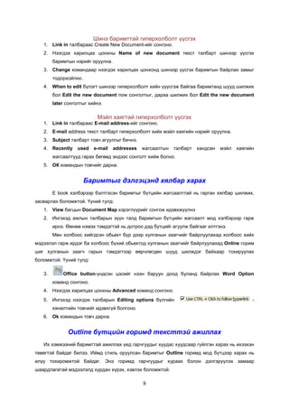 Øèíý áàðèìòòàé ãèïåðõîëáîëò ¿¿ñãýõ
   1. Link in òàëáàðààñ Create New Document-èéã ñîíãîíî.
   2. Íýýãäýõ õàðèëöàõ öîíõíû Name of new document òåêñò òàëáàðò øèíýýð ¿¿ñãýõ
        áàðèìòûí íýðèéã îðóóëíà.
   3. Change êîìàíäààð íýýãäýõ õàðèëöàõ öîíõîíä øèíýýð ¿¿ñãýõ áàðèìòûí áàéðëàõ çàìûã
        òîäîðõîéëíî.
   4. When to edit á¿ëýãò øèíýýð ãèïåðõîëáîëò õèéí ¿¿¿ñãýæ áàéãàà áàðèìòàíä øóóä øèëæèõ
        áîë Edit the new document now ñîíãîëòûã, äàðàà øèëæèõ áîë Edit the new document
        later ñîíãîëòûã õèéíý.

                           Ìýéë õàÿãòàé ãèïåðõîëáîëò ¿¿ñãýõ
   1. Link in òàëáàðààñ E-mail address-èéã ñîíãîíî.
   2. E-mail address òåêñò òàëáàðò ãèïåðõîëáîëò õèéõ ìýéë õàÿãèéí íýðèéã îðóóëíà.
   3. Subject òàëáàðò òîâ÷ àãóóëãûã áè÷íý.
   4. Recently     used   e-mail   addresses   æàãñààëòûí   òàëáàðò   õàíäñàí   ìýéë   õàÿãèéí
        æàãñààëòóóä ãàðàõ áºãººä ýíäýýñ ñîíãîëò õèéæ áîëíî.
   5. ÎÊ êîìàíäûí òîâ÷èéã äàðíà.


                       Áàðèìòûã äýëãýöýíä õÿëáàð õàðàõ
        E book õýëáýðýýð áýëòãýñýí áàðèìòûã á¿òöèéí æàãñààëòòàé íü ãàðãàí õÿëáàð øèëæèõ,
çàñâàðëàõ áîëîìæòîé. ¯¿íèé òóëä:
   1. View áàãöûí Document Map õýðýãë¿¿ðèéã ñîíãîæ èäýâõæ¿¿ëíý
   2. Èíãýõýä àæëûí òàëáàðûí ç¿¿í òàëä áàðèìòûí á¿òöèéí æàãñààëò ìîä õýëáýðýýð ãàðæ
        èðíý. ªìíºº íýìýõ òýìäýãòýé íü äîòðîî äýä á¿òöèéã àãóóëæ áàéãààã èëòãýíý.
        Ìºí õîëáîîñ õèéãäñýí îáüåêò á¿ð äýýð õóëãàíûí çààã÷èéã áàéðëóóëàõàä õîëáîîñ õèéõ
ìýäýýëýë ãàðæ èðäýã áà õîëáîîñ á¿õèé îáüåêòîä õóëãàíûí çààã÷èéã áàéðëóóëàõàä Online ãîðèì
øèã õóëãàíûí çààã÷ ãàðûí òýìäýãòýýð ººð÷ëºãäºí øóóä øèëæäýã áàéõààð òîõèðóóëàõ
áîëîìæòîé. ¯¿íèé òóëä:

   3.       Office button-¿íäñýí öýñèéã íýýí áàðóóí äîîä áóëàíä áàéðëàõ Word Option
        êîìàíä ñîíãîíî.
   4. Íýýãäýõ õàðèëöàõ öîíõíû Advanced êîìàíä ñîíãîíî.
   5. Èíãýõýä íýýãäýõ òàëáàðûí Editing options á¿ëãèéí                                       -
        õÿíàëòèéí òîâ÷èéã èäýâõã¿é áîëãîíî.
   6. Ok êîìàíäûí òîâ÷ äàðíà.


              Outline бүтцийн горимд тексттэй ажиллах
   Èõ õýìæýýíèé áàðèìòòàé àæèëëàõ ¿åä ãàð÷ãóóäûã õóóäàñ õóóäñààð ã¿éëãýí õàðàõ íü èõýýõýí
òºâºãòýé áàéäàã áèëýý. Èéìä ñòèëü îðóóëñàí áàðèìòûã Outline ãîðèìä ìîä á¿òöýýð õàðàõ íü
èë¿¿ òîõèðîìæòîé áàéäàã. Ýíý ãîðèìä ãàð÷ãóóäûã õóðààõ áîëîí äýëãýð¿¿ëýõ çàìààð
øààðäëàãàòàé ìýäýýëýëä õóðäàí õ¿ðýõ, õýâëýõ áîëîìæòîé.

                                               9
 
