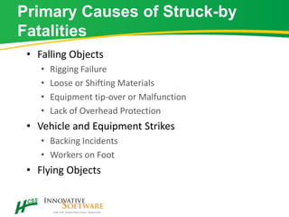 Primary Causes of Struck-by
Fatalities
• Falling Objects
• Rigging Failure
• Loose or Shifting Materials
• Equipment tip-over or Malfunction
• Lack of Overhead Protection
• Vehicle and Equipment Strikes
• Backing Incidents
• Workers on Foot
• Flying Objects
 