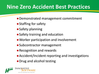 Nine Zero Accident Best Practices
Demonstrated management commitment
Staffing for safety
Safety planning
Safety training and education
Worker participation and involvement
Subcontractor management
Recognition and rewards
Accident/Incident reporting and investigations
Drug and alcohol testing
 