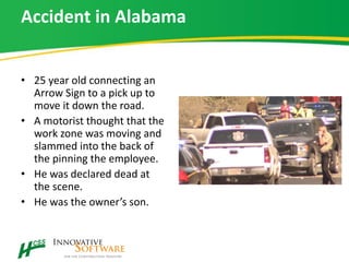 Accident in Alabama
• 25 year old connecting an
Arrow Sign to a pick up to
move it down the road.
• A motorist thought that the
work zone was moving and
slammed into the back of
the pinning the employee.
• He was declared dead at
the scene.
• He was the owner’s son.
 
