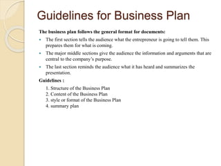 Guidelines for Business Plan
The business plan follows the general format for documents:
 The first section tells the audience what the entrepreneur is going to tell them. This
prepares them for what is coming.
 The major middle sections give the audience the information and arguments that are
central to the company’s purpose.
 The last section reminds the audience what it has heard and summarizes the
presentation.
Guidelines :
1. Structure of the Business Plan
2. Content of the Business Plan
3. style or format of the Business Plan
4. summary plan
 